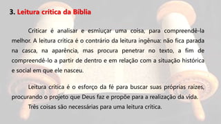 3. Leitura crítica da Bíblia
Criticar é analisar e esmiuçar uma coisa, para compreendê-la
melhor. A leitura crítica é o contrário da leitura ingênua: não fica parada
na casca, na aparência, mas procura penetrar no texto, a fim de
compreendê-lo a partir de dentro e em relação com a situação histórica
e social em que ele nasceu.
Leitura crítica é o esforço da fé para buscar suas próprias raízes,
procurando o projeto que Deus faz e propõe para a realização da vida.
Três coisas são necessárias para uma leitura crítica.
 