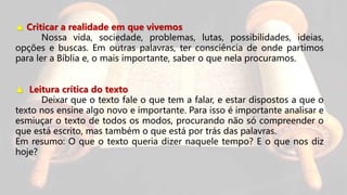 ▲ Criticar a realidade em que vivemos
Nossa vida, sociedade, problemas, lutas, possibilidades, ideias,
opções e buscas. Em outras palavras, ter consciência de onde partimos
para ler a Bíblia e, o mais importante, saber o que nela procuramos.
▲ Leitura crítica do texto
Deixar que o texto fale o que tem a falar, e estar dispostos a que o
texto nos ensine algo novo e importante. Para isso é importante analisar e
esmiuçar o texto de todos os modos, procurando não só compreender o
que está escrito, mas também o que está por trás das palavras.
Em resumo: O que o texto queria dizer naquele tempo? E o que nos diz
hoje?
 