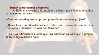 ▲ Buscar compreender o essencial
A Bíblia é a revelação do projeto de Deus, que é liberdade e vida
para os seres humanos.
- Como o povo daquele tempo compreendeu e viveu esse projeto?
- Quais foram as dificuldades e as lutas que tiveram de vencer para
conquistar a liberdade e a vida que Deus dá?
- Quais as dificuldades e lutas que nós enfrentamos para que o projeto
de Deus seja realizado hoje?
 