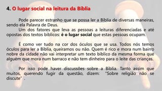 4. O lugar social na leitura da Bíblia
Pode parecer estranho que se possa ler a Bíblia de diversas maneiras,
sendo ela Palavra de Deus.
Um dos fatores que leva as pessoas a leituras diferenciadas e até
opostas dos textos bíblicos: é o lugar social que estas pessoas ocupam.
É como ver tudo na cor dos óculos que se usa. Todos nós temos
óculos para ler a Bíblia, queiramos ou não. Quem é rico e mora num bairro
nobre da cidade não vai interpretar um texto bíblico da mesma forma que
alguém que mora num barraco e não tem dinheiro para o leite das crianças.
Por isso pode haver discussões sobre a Bíblia. Tanto assim que
muitos, querendo fugir da questão, dizem: “Sobre religião não se
discute”.
 