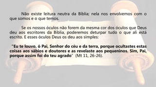 Não existe leitura neutra da Bíblia; nela nos envolvemos com o
que somos e o que temos.
Se os nossos óculos não forem da mesma cor dos óculos que Deus
deu aos escritores da Bíblia, poderemos deturpar tudo o que ali está
escrito. E esses óculos Deus os deu aos simples:
“Eu te louvo, ó Pai, Senhor do céu e da terra, porque ocultastes estas
coisas aos sábios e doutores e as revelaste aos pequeninos. Sim, Pai,
porque assim foi do teu agrado”(Mt 11, 26-26).
 