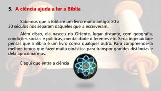 5. A ciência ajuda a ler a Bíblia
Sabemos que a Bíblia é um livro muito antigo: 20 a
30 séculos nos separam daqueles que a escreveram.
Além disso, ela nasceu no Oriente, lugar distante, com geografia,
condições sociais e políticas, mentalidade diferentes etc. Seria ingenuidade
pensar que a Bíblia é um livro como qualquer outro. Para compreendê-la
melhor, temos que fazer muita ginástica para transpor grandes distâncias e
dela aproximarmos.
É aqui que entra a ciência
 