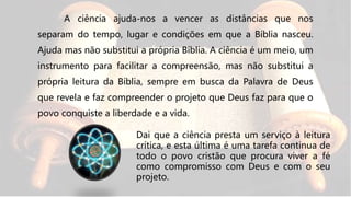 A ciência ajuda-nos a vencer as distâncias que nos
separam do tempo, lugar e condições em que a Bíblia nasceu.
Ajuda mas não substitui a própria Bíblia. A ciência é um meio, um
instrumento para facilitar a compreensão, mas não substitui a
própria leitura da Bíblia, sempre em busca da Palavra de Deus
que revela e faz compreender o projeto que Deus faz para que o
povo conquiste a liberdade e a vida.
Dai que a ciência presta um serviço à leitura
crítica, e esta última é uma tarefa continua de
todo o povo cristão que procura viver a fé
como compromisso com Deus e com o seu
projeto.
 