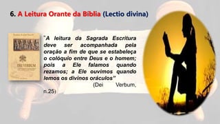 6. A Leitura Orante da Bíblia (Lectio divina)
“A leitura da Sagrada Escritura
deve ser acompanhada pela
oração a fim de que se estabeleça
o colóquio entre Deus e o homem;
pois a Ele falamos quando
rezamos; a Ele ouvimos quando
lemos os divinos oráculos”
(Dei Verbum,
n.25)
 
