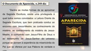 “Dentre as muitas formas de se aproximar
da Sagrada Escritura, existe uma privilegiada à
qual todos somos convidados: a Leitura Orante da
Sagrada Escritura, que bem praticada conduz ao
encontro com Jesus-Mestre; ao conhecimento do
mistério, ao conhecimento do mistério de Jesus-
Mestre, à comunhão com Jesus-Filho de Deus e
ao testemunho de Jesus-Senhor do universo
porque se abriram à experiência da misericórdia do
Pai que se oferece por sua Palavra de verdade e
O Documento de Aparecida, n.249 diz:
 