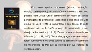Com seus quatro momentos (leitura, meditação,
oração, contemplação), a Leitura Orante favorece o encontro
pessoal com Jesus Cristo semelhante ao modo de tantos
personagens do Evangelho: Nicodemos e sua ânsia de vida
eterna (cf. Jo 3, 1-21), a Samaritana e seu desejo de culto
verdadeiro (cf. Jo 4, 1-42), o cego de nascimento e seu
desejo de luz interior (cf. Jo 9), Zaqueu e sua vontade de ser
diferente (cf. Lc 19, 1-10). Todos eles, graças a esse encontro,
foram iluminados e recriados porque se abriram à experiência
da misericórdia do Pai que se oferece por sua Palavra de
verdade e vida”.
 