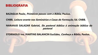 BIBLIOGRAFIA
BAZAGLIA Paulo, Primeiros passos com a Bíblia, Paulus.
CNBB, Leitura orante nos Seminários e Casas de Formação, Ed. CNBB.
NARANJO SALAZAR Gabriel, Da pastoral bíblica à animação bíblica da
pastoral
STORNIOLO Ivo, MARTINS BALANCIN Euclides, Conheça a Bíblia, Paulus.
 