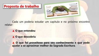 Proposta de trabalho
Cada um poderia estudar um capítulo e no próximo encontro
relatar:
▲ O que entendeu
▲ O que descobriu
▲ O que foi proveitoso para seu conhecimento e que pode
ajudar a se aproximar melhor da Sagrada Escritura.
 