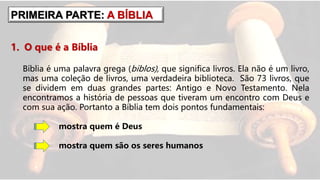 1. O que é a Bíblia
Bíblia é uma palavra grega (biblos), que significa livros. Ela não é um livro,
mas uma coleção de livros, uma verdadeira biblioteca. São 73 livros, que
se dividem em duas grandes partes: Antigo e Novo Testamento. Nela
encontramos a história de pessoas que tiveram um encontro com Deus e
com sua ação. Portanto a Bíblia tem dois pontos fundamentais:
mostra quem é Deus
mostra quem são os seres humanos
PRIMEIRA PARTE: A BÍBLIA
 
