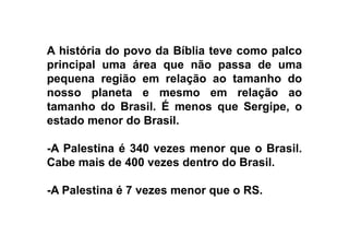 A história do povo da Bíblia teve como palco
principal uma área que não passa de uma
pequena região em relação ao tamanho do
nosso planeta e mesmo em relação ao
tamanho do Brasil. É menos que Sergipe, o
estado menor do Brasil.estado menor do Brasil.
-A Palestina é 340 vezes menor que o Brasil.
Cabe mais de 400 vezes dentro do Brasil.
-A Palestina é 7 vezes menor que o RS.
 