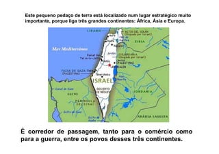 Este pequeno pedaço de terra está localizado num lugar estratégico muito
importante, porque liga três grandes continentes: África, Ásia e Europa.
É corredor de passagem, tanto para o comércio como
para a guerra, entre os povos desses três continentes.
 