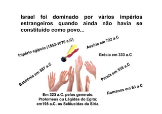 Israel foi dominado por vários impérios
estrangeiros quando ainda não havia se
constituído como povo...
Grécia em 333 a.CGrécia em 333 a.C
Em 323 a.C. pelos generais:Em 323 a.C. pelos generais:
PtolomeusPtolomeus ouou LágidasLágidas do Egito;do Egito;
em198 a.C. os Selêucidas da Síria.em198 a.C. os Selêucidas da Síria.
 