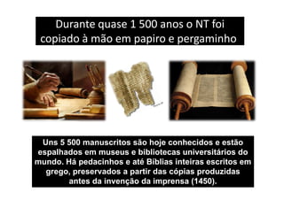 Durante quase 1 500 anos o NT foi
copiado à mão em papiro e pergaminho.
Uns 5 500 manuscritos são hoje conhecidos e estão
espalhados em museus e bibliotecas universitários do
mundo. Há pedacinhos e até Bíblias inteiras escritos em
grego, preservados a partir das cópias produzidas
antes da invenção da imprensa (1450).
 