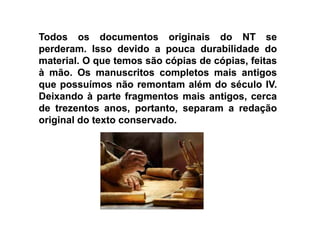 TodosTodos osos documentosdocumentos originaisoriginais dodo NTNT sese
perderamperderam.. IssoIsso devidodevido aa poucapouca durabilidadedurabilidade dodo
materialmaterial.. OO queque temostemos sãosão cópiascópias dede cópias,cópias, feitasfeitas
àà mãomão.. OsOs manuscritosmanuscritos completoscompletos maismais antigosantigos
queque possuímospossuímos nãonão remontamremontam alémalém dodo séculoséculo IVIV..
DeixandoDeixando àà parteparte fragmentosfragmentos maismais antigos,antigos, cercacerca
dede trezentostrezentos anos,anos, portanto,portanto, separamseparam aa redaçãoredaçãodede trezentostrezentos anos,anos, portanto,portanto, separamseparam aa redaçãoredação
originaloriginal dodo textotexto conservadoconservado..
 