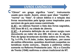LIVROS CANÔNICOSLIVROS CANÔNICOS
“Cânon” em grego significa “cana”, instrumento
usado para medir. Assim, cânon quer dizer “medida”,
“norma” ou “lista”. O cânon bíblico é a relação dos
livros reconhecidos pela Igreja como inspirados para
servirem de guia para nossa caminhada.
O AT - os rabinos fixaram a lista dos livros sagrados,
nos anos 80 d.C, na cidade de Jâmnia.nos anos 80 d.C, na cidade de Jâmnia.
O NT – A primeira definição de um cânon surgiu num
documento ao redor do ano 200. Até o séc. 6, alguns
Pais da Igreja levantavam dúvidas sobre os livros: Hb,
Tg, I e II Pe, II e III João, Judas, Apocalipse... por causa
de estilos diferentes, questões doutrinais suspeitas ou
temáticas muito comuns... Depois a polêmica voltou
somente na Reforma Protestante (séc. 16) e o Concílio
de Trento (1546) reafirmou o cânon tradicional do NT.
 