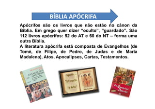 Apócrifos são os livros que não estão no cânon da
Bíblia. Em grego quer dizer “oculto”, “guardado”. São
112 livros apócrifos: 52 do AT e 60 do NT – forma uma
outra Bíblia.
A literatura apócrifa está composta de Evangelhos (de
Tomé, de Filipe, de Pedro, de Judas e de Maria
Madalena), Atos, Apocalipses, Cartas, Testamentos.
BÍBLIA APÓCRIFABÍBLIA APÓCRIFA
Madalena), Atos, Apocalipses, Cartas, Testamentos.
 