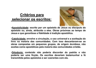 Critérios paraCritérios para
selecionar os escritos:selecionar os escritos:
-ApostolicidadeApostolicidade:: escrito por um apóstolo de Jesus ou discípulo do
apóstolo ou, ainda, atribuído a eles. Obras próximas ao tempo de
Jesus e que garantisse a fidelidade à tradição apostólica.Jesus e que garantisse a fidelidade à tradição apostólica.
--CatolicidadeCatolicidade:: envolve a circulação, o uso universal e a aceitação do
livro na maioria das comunidades. Com isso descartavam-se as
obras compostas em pequenos grupos, de origem duvidosa, não
aceitas como apostólicas pela maioria das comunidades cristãs.
--OrtodoxiaOrtodoxia:: conteúdo não poderia discordar do padrão e não
poderia ser uma ficção. Os escritos deveriam testemunhar a fé
transmitida pelos apóstolos e ser coerentes com ela.
 