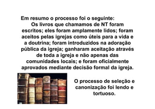 EmEm resumoresumo oo processoprocesso foifoi oo seguinteseguinte::
Os livros que chamamos de NT foramOs livros que chamamos de NT foram
escritos; eles foram amplamente lidos; foramescritos; eles foram amplamente lidos; foram
aceitos pelas igrejas como úteis para a vida eaceitos pelas igrejas como úteis para a vida e
a doutrina; foram introduzidos na adoraçãoa doutrina; foram introduzidos na adoração
pública da igreja; ganharam aceitação atravéspública da igreja; ganharam aceitação através
de toda a igreja e não apenas dasde toda a igreja e não apenas dasde toda a igreja e não apenas dasde toda a igreja e não apenas das
comunidades locais; e foram oficialmentecomunidades locais; e foram oficialmente
aprovados mediante decisão formal da igreja.aprovados mediante decisão formal da igreja.
O processo de seleção e
canonização foi lendo e
tortuoso.
 