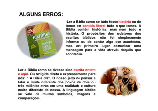 ALGUNS ERROS:ALGUNS ERROS:
-Ler a Bíblia como se tudo fosse história ou de
tomar em sentido literal tudo o que lemos. A
Bíblia contém histórias, mas nem tudo é
história. O propósitos dos redatores dos
escritos bíblicos não foi simplesmente
informar ou de contar algo que aconteceu,
mas em primeiro lugar comunicar uma
mensagem para a vida através daquilo que
aconteceu.aconteceu.
Ler a Bíblia como se tivesse sido escrita ontem
e aqui. Ou redigida direta e expressamente para
nós: “ A Bíblia diz”. O nosso jeito de pensar e
falar é muito diferente dos povos de dois ou
três milênios atrás em uma realidade e cultura
muito diferente da nossa. A linguagem bíblica
se vale de muitos símbolos, imagens e
comparações.
 
