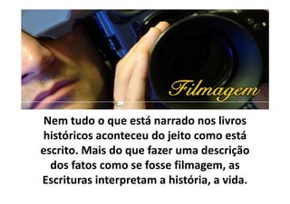 Nem tudo o que está narrado nos livros
históricos aconteceu do jeito como está
escrito. Mais do que fazer uma descrição
dos fatos como se fosse filmagem, as
Escrituras interpretam a história, a vida.
 