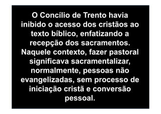 O Concílio de Trento havia
inibido o acesso dos cristãos ao
texto bíblico, enfatizando a
recepção dos sacramentos.
Naquele contexto, fazer pastoral
significava sacramentalizar,significava sacramentalizar,
normalmente, pessoas não
evangelizadas, sem processo de
iniciação cristã e conversão
pessoal.
 