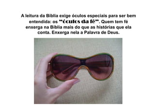A leitura da Bíblia exige óculos especiais para ser bem
entendida: os “óculos da fé”“óculos da fé”“óculos da fé”“óculos da fé”. Quem tem fé
enxerga na Bíblia mais do que as histórias que ela
conta. Enxerga nela a Palavra de Deus.
 