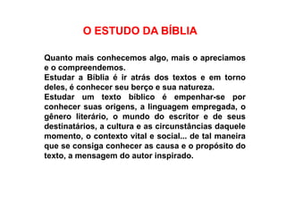 O ESTUDO DA BÍBLIAO ESTUDO DA BÍBLIA
Quanto mais conhecemos algo, mais o apreciamos
e o compreendemos.
Estudar a Bíblia é ir atrás dos textos e em torno
deles, é conhecer seu berço e sua natureza.
Estudar um texto bíblico é empenhar-se porEstudar um texto bíblico é empenhar-se por
conhecer suas origens, a linguagem empregada, o
gênero literário, o mundo do escritor e de seus
destinatários, a cultura e as circunstâncias daquele
momento, o contexto vital e social... de tal maneira
que se consiga conhecer as causa e o propósito do
texto, a mensagem do autor inspirado.
 