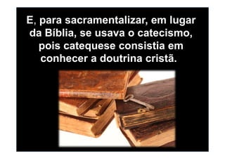 E, para sacramentalizar, em lugar
da Bíblia, se usava o catecismo,
pois catequese consistia em
conhecer a doutrina cristã.
 