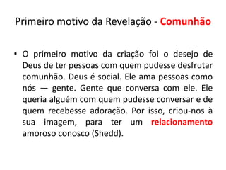 Primeiro motivo da Revelação - Comunhão

• O primeiro motivo da criação foi o desejo de
  Deus de ter pessoas com quem pudesse desfrutar
  comunhão. Deus é social. Ele ama pessoas como
  nós — gente. Gente que conversa com ele. Ele
  queria alguém com quem pudesse conversar e de
  quem recebesse adoração. Por isso, criou-nos à
  sua imagem, para ter um relacionamento
  amoroso conosco (Shedd).
 