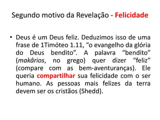 Segundo motivo da Revelação - Felicidade

• Deus é um Deus feliz. Deduzimos isso de uma
  frase de 1Timóteo 1.11, “o evangelho da glória
  do Deus bendito”. A palavra “bendito”
  (makârios, no grego) quer dizer “feliz”
  (compare com as bem-aventuranças). Ele
  queria compartilhar sua felicidade com o ser
  humano. As pessoas mais felizes da terra
  devem ser os cristãos (Shedd).
 