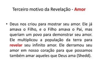 Terceiro motivo da Revelação - Amor

• Deus nos criou para mostrar seu amor. Ele já
  amava o Filho, e o Filho amava o Pai, mas
  queriam um povo para demonstrar seu amor.
  Ele multiplicou a população da terra para
  revelar seu infinito amor. Ele derramou seu
  amor em nosso coração para que possamos
  também amar aqueles que Deus ama (Shedd).
 