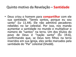 Quinto motivo da Revelação – Santidade

• Deus criou o homem para compartilhar com ele
  sua santidade. “Sereis santos, porque eu sou
  santo” (Lv 11.44). Ele não admitirá pecadores
  rebeldes no lar celestial. Por isso, nos manda
  aumentar a santidade no mundo e multiplicar o
  número de “santos” na terra. Um dos títulos do
  povo de Deus é “nação santa” (Êx 19.6),
  confirmando que, se Deus tem filhos na terra
  inseridos em sua Igreja, eles serão marcados pela
  santidade do “Pai” celestial (Shedd).
 