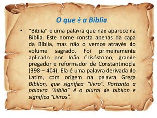 O que é a Bíblia
•   “Bíblia” é uma palavra que não aparece na
    Bíblia. Este nome consta apenas da capa
    da Bíblia, mas não o vemos através do
    volume sagrado. Foi primeiramente
    aplicado por João Crisóstomo, grande
    pregador e reformador de Constantinopla
    (398 – 404). Ela é uma palavra derivada do
    Latim, com origem na palavra Grega
    Biblion, que significa “livro”. Portanto a
    palavra “Bíblia” é o plural de biblion e
    significa “Livros”.
 