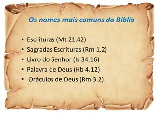 Os nomes mais comuns da Bíblia

•   Escrituras (Mt 21.42)
•   Sagradas Escrituras (Rm 1.2)
•   Livro do Senhor (Is 34.16)
•   Palavra de Deus (Hb 4.12)
•    Oráculos de Deus (Rm 3.2)
 