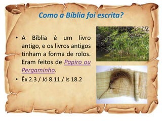 Como a Bíblia foi escrita?

• A Bíblia é um livro
  antigo, e os livros antigos
  tinham a forma de rolos.
  Eram feitos de Papiro ou
  Pergaminho.
• Êx 2.3 / Jó 8.11 / Is 18.2
 