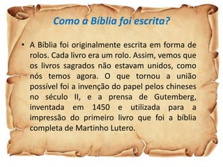 Como a Bíblia foi escrita?

• A Bíblia foi originalmente escrita em forma de
  rolos. Cada livro era um rolo. Assim, vemos que
  os livros sagrados não estavam unidos, como
  nós temos agora. O que tornou a união
  possível foi a invenção do papel pelos chineses
  no século II, e a prensa de Gutemberg,
  inventada em 1450 e utilizada para a
  impressão do primeiro livro que foi a bíblia
  completa de Martinho Lutero.
 