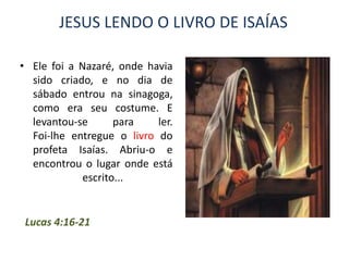 JESUS LENDO O LIVRO DE ISAÍAS

• Ele foi a Nazaré, onde havia
  sido criado, e no dia de
  sábado entrou na sinagoga,
  como era seu costume. E
  levantou-se       para   ler.
  Foi-lhe entregue o livro do
  profeta Isaías. Abriu-o e
  encontrou o lugar onde está
             escrito...


 Lucas 4:16-21
 