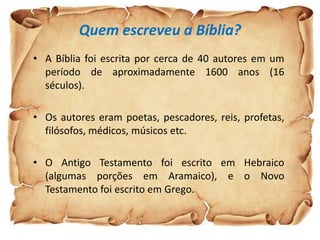 Quem escreveu a Bíblia?
• A Bíblia foi escrita por cerca de 40 autores em um
  período de aproximadamente 1600 anos (16
  séculos).

• Os autores eram poetas, pescadores, reis, profetas,
  filósofos, médicos, músicos etc.

• O Antigo Testamento foi escrito em Hebraico
  (algumas porções em Aramaico), e o Novo
  Testamento foi escrito em Grego.
 