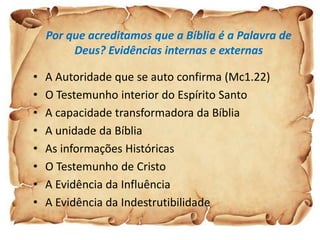 Por que acreditamos que a Bíblia é a Palavra de
         Deus? Evidências internas e externas

•   A Autoridade que se auto confirma (Mc1.22)
•   O Testemunho interior do Espírito Santo
•   A capacidade transformadora da Bíblia
•   A unidade da Bíblia
•   As informações Históricas
•   O Testemunho de Cristo
•   A Evidência da Influência
•   A Evidência da Indestrutibilidade
 