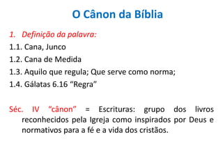 O Cânon da Bíblia
1. Definição da palavra:
1.1. Cana, Junco
1.2. Cana de Medida
1.3. Aquilo que regula; Que serve como norma;
1.4. Gálatas 6.16 “Regra”

Séc. IV “cânon” = Escrituras: grupo dos livros
   reconhecidos pela Igreja como inspirados por Deus e
   normativos para a fé e a vida dos cristãos.
 