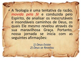 • A Teologia é uma tentativa da razão,
  movida pela fé e conduzida pelo
  Espírito, de analisar os inescrutáveis
  e insondáveis caminhos de Deus, os
  quais Ele mesmo revelou através da
  sua maravilhosa Graça. Portanto,
  nossa jornada se inicia com as
  seguintes afirmações:
                1) Deus Existe
             2) Deus se Revelou
 