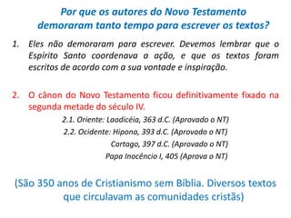 Por que os autores do Novo Testamento
     demoraram tanto tempo para escrever os textos?
1. Eles não demoraram para escrever. Devemos lembrar que o
   Espírito Santo coordenava a ação, e que os textos foram
   escritos de acordo com a sua vontade e inspiração.

2. O cânon do Novo Testamento ficou definitivamente fixado na
   segunda metade do século IV.
           2.1. Oriente: Laodicéia, 363 d.C. (Aprovado o NT)
           2.2. Ocidente: Hipona, 393 d.C. (Aprovado o NT)
                          Cartago, 397 d.C. (Aprovado o NT)
                        Papa Inocêncio I, 405 (Aprova o NT)


(São 350 anos de Cristianismo sem Bíblia. Diversos textos
          que circulavam as comunidades cristãs)
 