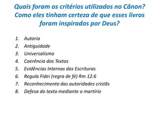 Quais foram os critérios utilizados no Cânon?
Como eles tinham certeza de que esses livros
         foram inspirados por Deus?

1.   Autoria
2.   Antiguidade
3.   Universalismo
4.   Coerência dos Textos
5.   Evidências Internas das Escrituras
6.   Regula Fidei (regra de fé) Rm 12.6
7.   Reconhecimento das autoridades cristãs
8.   Defesa do texto mediante o martírio
 