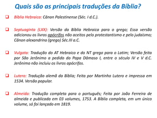 Quais são as principais traduções da Bíblia?
   Bíblia Hebraica: Cânon Palestinense (Séc. I d.C.).

   Septuaginta (LXX): Versão da Bíblia Hebraica para o grego; Essa versão
    adicionou os livros apócrifos não aceitos pelo protestantismo e pelo judaísmo;
    Cânon alexandrino (grego) Séc.III a.C.

   Vulgata: Tradução do AT Hebraico e do NT grego para o Latim; Versão feita
    por São Jerônimo a pedido do Papa Dâmaso I, entre o século IV e V d.C.
    Jerônimo não incluiu os livros apócrifos.

   Lutero: Tradução alemã da Bíblia; Feita por Martinho Lutero e impressa em
    1534. Versão popular.

   Almeida: Tradução completa para o português; Feita por João Ferreira de
    almeida e publicada em 03 volumes, 1753. A Bíblia completa, em um único
    volume, só foi lançado em 1819.
 