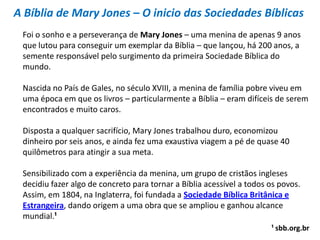 A Bíblia de Mary Jones – O inicio das Sociedades Bíblicas
 Foi o sonho e a perseverança de Mary Jones – uma menina de apenas 9 anos
 que lutou para conseguir um exemplar da Bíblia – que lançou, há 200 anos, a
 semente responsável pelo surgimento da primeira Sociedade Bíblica do
 mundo.

 Nascida no País de Gales, no século XVIII, a menina de família pobre viveu em
 uma época em que os livros – particularmente a Bíblia – eram difíceis de serem
 encontrados e muito caros.

 Disposta a qualquer sacrifício, Mary Jones trabalhou duro, economizou
 dinheiro por seis anos, e ainda fez uma exaustiva viagem a pé de quase 40
 quilômetros para atingir a sua meta.

 Sensibilizado com a experiência da menina, um grupo de cristãos ingleses
 decidiu fazer algo de concreto para tornar a Bíblia acessível a todos os povos.
 Assim, em 1804, na Inglaterra, foi fundada a Sociedade Bíblica Britânica e
 Estrangeira, dando origem a uma obra que se ampliou e ganhou alcance
 mundial.¹
                                                                       ¹ sbb.org.br
 
