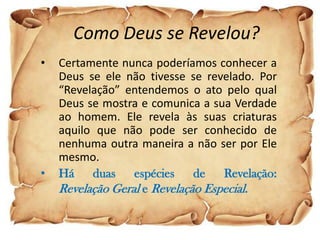 Como Deus se Revelou?
•   Certamente nunca poderíamos conhecer a
    Deus se ele não tivesse se revelado. Por
    “Revelação” entendemos o ato pelo qual
    Deus se mostra e comunica a sua Verdade
    ao homem. Ele revela às suas criaturas
    aquilo que não pode ser conhecido de
    nenhuma outra maneira a não ser por Ele
    mesmo.
•   Há    duas    espécies    de   Revelação:
    Revelação Geral e Revelação Especial.
 