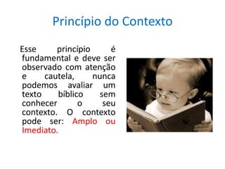 Princípio do Contexto
Esse     princípio     é
fundamental e deve ser
observado com atenção
e     cautela,     nunca
podemos avaliar um
texto    bíblico    sem
conhecer       o     seu
contexto. O contexto
pode ser: Amplo ou
Imediato.
 