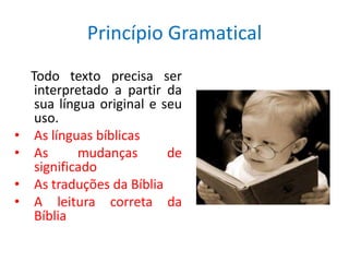 Princípio Gramatical
    Todo texto precisa ser
     interpretado a partir da
     sua língua original e seu
     uso.
•    As línguas bíblicas
•    As      mudanças       de
     significado
•    As traduções da Bíblia
•    A leitura correta da
     Bíblia
 