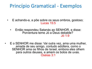 Princípio Gramatical - Exemplos

    •       E achando-a, a põe sobre os seus ombros, gostoso;
                                Lucas 15:5

        •     Então respondeu Satanás ao SENHOR, e disse:
                  Porventura teme Jó a Deus debalde?
                                            Jó 1:9

•       E o SENHOR me disse: Vai outra vez, ama uma mulher,
            amada de seu amigo, contudo adúltera, como o
         SENHOR ama os filhos de Israel, embora eles olhem
            para outros deuses, e amem os bolos de uvas.
                             Oséias 3:1
 