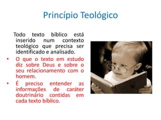 Princípio Teológico
  Todo texto bíblico está
   inserido num contexto
   teológico que precisa ser
   identificado e analisado.
• O que o texto em estudo
   diz sobre Deus e sobre o
   seu relacionamento com o
   homem.
• É preciso entender as
   informações de caráter
   doutrinário contidas em
   cada texto bíblico.
 